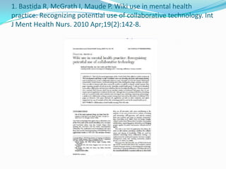 1. Bastida R, McGrath I, Maude P. Wiki use in mental health
practice: Recognizing potential use of collaborative technology. Int
J Ment Health Nurs. 2010 Apr;19(2):142-8.
 