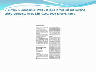 3. Lemley T, Burnham JF. Web 2.0 tools in medical and nursing
school curricula. J Med Libr Assoc. 2009 Jan;97(1):50-2.
 