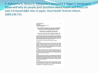 5. Nakayama K, Nishio A, Yokoyama Y, Setoyama Y, Togari T, Yonekura Y.
When and why do people post questions about health and illness on
web 2.0-based Q&A sites in japan. Stud Health Technol Inform.
2009;146:731.
 