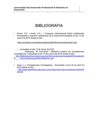Universidad del Desarrollo Profesional – Maestría en
Educación




                         BIBLIOGRAFIA
•   Ponce, S.C., Lomelí, A.C. I Congreso Internacional Sobre profesorado
    Principiante e inserción profesional de la docencia.Consultado el día 13 de
    marzo de 2010 desde el sitio

    :http://prometeo.us.es/idea/congreso/pdf%20comunicaciones/27.pdf,


    •   consultado el dia 13 de marzo de 2010
               Rodríguez, M. Formación Reflexiva creativa de competencias
Investigativas. Consultada el día 15 de marzo del 2010 desde el sitio:
  http://bibliotecavirtual.clacso.org.ar/ar/libros/cuba/cips/caudales05/Caudales/A
R       TICULOS/ArticulosPDF/0524R101.pdf


•   Ossa, L.J. Competencias Investigativas. Consultado el día 20 de abril de
    2010 desde el sitio:
     http://aprendeenlinea.udea.edu.co/revistas/index.php/unip/article/viewFile/9
    45/818
 