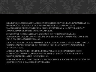 GENERAR HÁBITOS SALUDABLES EN SU ESTILO DE VIDA PARA GARANTIZAR LA
PREVENCIÓN DE RIESGOS OCUPACIONALES DE ACUERDO CON EL
DIAGNÓSTICO DE SU CONDICIÓN FÍSICA INDIVIDUAL Y LA NATURALEZA Y
COMPLEJIDAD DE SU DESEMPEÑO LABORAL.
CONCERTAR ALTERNATIVAS Y ACCIONES DE FORMACIÓN PARA EL
DESARROLLO DE LAS COMPETENCIAS DEL PROGRAMA FORMACIÓN, CON BASE
EN LA POLÍTICA INSTITUCIONAL.
IDENTIFICAR LAS OPORTUNIDADES QUE EL SENA OFRECE EN EL MARCO DE LA
FORMACIÓN PROFESIONAL DE ACUERDO CON EL CONTEXTO NACIONAL E
INTERNACIONAL.
APLICAR TÉCNICAS DE CULTURA FÍSICA PARA EL MEJORAMIENTO DE SU
EXPRESIÓN CORPORAL, DESEMPEÑO LABORAL SEGÚN LA NATURALEZA Y
COMPLEJIDAD DEL ÁREA OCUPACIONAL.
INTERACTUAR EN LOS CONTEXTOS PRODUCTIVOS Y SOCIALES EN FUNCIÓN DE
LOS PRINCIPIOS Y VALORES UNIVERSALES.
 