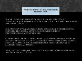 BUSCAR DE MANERA SISTEMÁTICA INFORMACIÓN ESPECÍFICA Y
DETALLADA EN ESCRITOS EN INGLÉS, MAS ESTRUCTURADOS Y CON MAYOR
CONTENIDO TÉCNICO.
ENCONTRAR Y UTILIZAR SIN ESFUERZO VOCABULARIO Y EXPRESIONES
DE INGLÉS TÉCNICO EN ARTÍCULOS DE REVISTAS, LIBROS
ESPECIALIZADOS, PÁGINAS WEB, ETC.
COMPRENDER LAS IDEAS PRINCIPALES DE TEXTOS COMPLEJOS EN INGLÉS
QUE TRATAN DE TEMAS TANTO CONCRETOS COMO ABSTRACTOS, INCLUSO
SI SON DE CARÁCTER TÉCNICO, SIEMPRE QUE ESTÉN DENTRO DE SU
CAMPO DE ESPECIALIZACIÓN.
LEER TEXTOS COMPLEJOS Y CON UN VOCABULARIO MÁS ESPECÍFICO, EN
INGLÉS GENERAL Y TÉCNICO
PRODUCIR TEXTOS EN INGLÉS EN FORMA
ESCRITA Y ORAL.
 