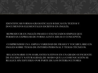 IDENTIFICAR FORMAS GRAMATICALES BÁSICAS EN TEXTOS Y
DOCUMENTOS ELEMENTALES ESCRITOS EN INGLÉS.
REPRODUCIR EN INGLÉS FRASES O ENUNCIADOS SIMPLES QUE
PERMITAN EXPRESAR DE FORMA LENTA IDEAS O CONCEPTOS.
COMPRENDER UNA AMPLIA VARIEDAD DE FRASES Y VOCABULARIO EN
INGLÉS SOBRE TEMAS DE INTERÉS PERSONAL Y TEMAS TÉCNICOS.
RELACIONARSE CON HABLANTES NATIVOS EN UN GRADO SUFICIENTE
DE FLUIDEZ Y NATURALIDAD, DE MODO QUE LA COMUNICACIÓN SE
REALICE SIN ESFUERZO POR PARTE DE LOS INTERLOCUTORES
 