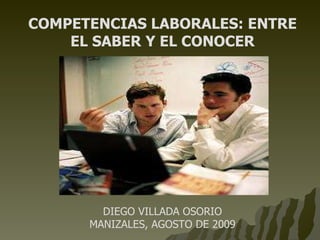 COMPETENCIAS LABORALES: ENTRE EL SABER Y EL CONOCER DIEGO VILLADA OSORIO MANIZALES, AGOSTO DE 2009 