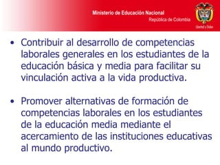 Contribuir al desarrollo de competencias laborales generales en los estudiantes de la educación básica y media para facilitar su vinculación activa a la vida productiva. Promover alternativas de formación de competencias laborales en los estudiantes de la educación media mediante el acercamiento de las instituciones educativas al mundo productivo. 