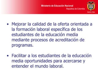 Mejorar la calidad de la oferta orientada a la formación laboral específica de los estudiantes de la educación media mediante procesos de acreditación de programas. Facilitar a los estudiantes de la educación media oportunidades para acercarse y entender el mundo laboral. 