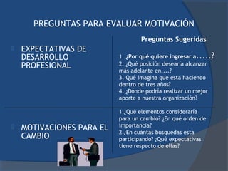 PREGUNTAS PARA EVALUAR MOTIVACIÓN
                                   Preguntas Sugeridas
   EXPECTATIVAS DE
    DESARROLLO             1. ¿Por qué quiere ingresar a.....?
    PROFESIONAL            2. ¿Qué posición desearía alcanzar
                           más adelante en....?
                           3. Qué imagina que esta haciendo
                           dentro de tres años?
                           4. ¿Dónde podría realizar un mejor
                           aporte a nuestra organización?

                           1.¿Qué elementos consideraría
                           para un cambio? ¿En qué orden de
                           importancia?
   MOTIVACIONES PARA EL   2.¿En cuántas búsquedas esta
    CAMBIO                 participando? ¿Qué expectativas
                           tiene respecto de ellas?
 