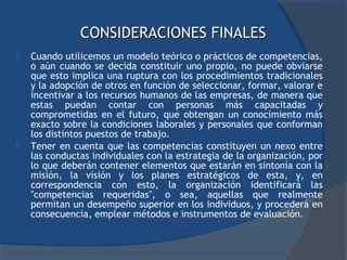 CONSIDERACIONES FINALES
   Cuando utilicemos un modelo teórico o prácticos de competencias,
    o aún cuando se decida constituir uno propio, no puede obviarse
    que esto implica una ruptura con los procedimientos tradicionales
    y la adopción de otros en función de seleccionar, formar, valorar e
    incentivar a los recursos humanos de las empresas, de manera que
    estas puedan contar con personas más capacitadas y
    comprometidas en el futuro, que obtengan un conocimiento más
    exacto sobre la condiciones laborales y personales que conforman
    los distintos puestos de trabajo.
   Tener en cuenta que las competencias constituyen un nexo entre
    las conductas individuales con la estrategia de la organización, por
    lo que deberán contener elementos que estarán en sintonía con la
    misión, la visión y los planes estratégicos de esta, y, en
    correspondencia con esto, la organización identificará las
    "competencias requeridas", o sea, aquellas que realmente
    permitan un desempeño superior en los individuos, y procederá en
    consecuencia, emplear métodos e instrumentos de evaluación.
 