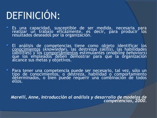 DEFINICIÓN:
 Es una capacidad, susceptible de ser medida, necesaria para
 realizar un trabajo eficazmente, es decir, para producir los
 resultados deseados por la organización.

 El análisis de competencias tiene como objeto identificar los
 conocimientos (knowledge), las destrezas (skills), las habilidades
 (abilities) y los comportamientos estimulantes (enabling behaviors)
 que los empleados deben demostrar para que la organización
 alcance sus metas y objetivos.

 Para tener una competencia puede ser necesario, tal vez, sólo un
 tipo de conocimientos, o destreza, habilidad o comportamiento
 determinados, o bien puede requerir una combinación de todos
 ellos.


Marelli, Anne, Introducción al análisis y desarrollo de modelos de
                                              competencias, 2000.
 