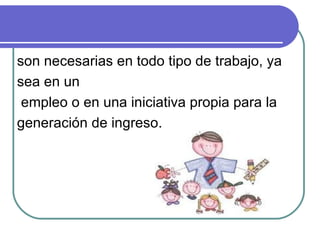 son necesarias en todo tipo de trabajo, ya sea en un empleo o en una iniciativa propia para la  generación de ingreso. 