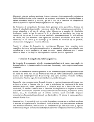 El proceso, más que tendiente a entregar de conocimientos o destrezas puntuales, se orienta a
facilitar la identificación de las causas de los problemas presentes en una situación laboral y
aportar soluciones creativas y efectivas, que en el caso de la formación de competencias
laborales específicas implican elementos propios de una ocupación.

La formación de competencias laborales, tanto generales como específicas, demanda un
trabajo de articulación de contenidos y saberes al interior de las instituciones para optimizar el
tiempo disponible y el uso de talleres, aulas, laboratorios y espacios de simulación.
Igualmente, implica revisar la concepción de la educación en tecnología vista como un
escenario de integración de conocimientos, habilidades y comportamientos. La utilización de
los talleres, más que orientarse a una exploración vocacional, se convierte en la fuente de
aprendizaje de la ciencia y la tecnología y en espacio de iniciación de las prácticas,
observaciones pedagógicas o pasantías laborales.

Asumir el enfoque de formación por competencias laborales, tanto generales como
específicas, impone a las instituciones educativas la necesidad de generar unos vínculos más
estrechos con el sector productivo, de modo que éstas puedan relacionarse con el mundo
laboral en donde se van a aplicar las competencias mediante prácticas o pasantías.


   -   Formación de competencias laborales generales

La formación de competencias laborales generales puede hacerse de manera transversal a las
áreas definidas en el plan de estudios, involucrando situaciones y contextos propios del mundo
productivo.

Formar las competencias laborales generales en los estudiantes supone crear oportunidades en
las cuales las áreas, más allá de desarrollar maestría en ciertos conocimientos, suministran
insumos para cumplir propósitos de diverso tipo tales como informar, persuadir, clarificar,
explicar cómo funciona algo, hacer recomendaciones, vender ideas, etc.

Desarrollar estas competencias no demanda tiempos, ni espacios ni docentes adicionales, pues
se hace en el aula o fuera de ella. En el aula se articula con los contenidos de las áreas
mediante proyectos y casos, aprovechando la dinámica propia de la interacción entre los
estudiantes y el docente. Fuera del aula, la formación de competencias se integra a las distintas
actividades institucionales orientadas a la socialización del conocimiento, la expresión (teatro,
danzas, etc.), la vinculación con el entorno (servicio social estudiantil, proyectos
comunitarios), la orientación profesional, los días temáticos (el idioma, la ciencia, profesor,
agua, etc.), entre otras.

Las situaciones de aprendizaje deben permitir al estudiante moverse en un ambiente en el que
la solución a los problemas es fundamental, donde el trabajo debe estar orientado a obtener
unos resultados medibles y satisfactorios. Lo importante es que estas actividades y espacios
institucionales tengan la intencionalidad explícita de formar competencias laborales generales,
 