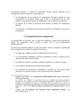 del gobierno nacional11 , el SENA ha emprendido diversas acciones alrededor de las
competencias laborales específicas relacionadas con:

     •   La identificación de las unidades de competencias laborales 12 propias de áreas
         ocupacionales de prioritario interés para el país en concertación con el sector
         productivo para construir normas de competencia, como se explicará más adelante.
     •   El rediseño de su oferta de formación para ajustarla al enfoque de competencias
         laborales.

     •   La evaluación y certificación del desempeño laboral de los trabajadores con base en
         competencias.


                        a. Normalización de las competencias

La normalización es el proceso que “se sigue para establecer, a partir de una actividad de
trabajo, las competencias que se ponen en juego, con el fin de desempeñarla
satisfactoriamente”13 .

Las normas de competencia laboral, al estilo de las ISO, indican el contenido y especificidad
de una competencia y contienen la siguiente información:

     •   Los logros que se deben alcanzar en el desempeño de las funciones.

     •   Los conocimientos, habilidades y destrezas intelectuales, sociales y biofísicas que se
         requieren para alcanzar dichos logros.

     •   Los diferentes contextos y escenarios laborales, instrumentos y equipos de trabajo.

     •   Las actitudes y comportamientos propios del desempeño.

     •   Las evidencias de conocimiento, desempeño y resultado que las personas deben
         demostrar en el proceso evaluativo para ser certificado como competente.


11
         República de Colombia. (1997). Documento CONPES 2945 de 1997. Bogotá. Departamento
         Nacional de Planeación.
12       Las unidades son “elementos de competencia laboral que, agrupados por afinidad productiva,
         constituyen un rol de trabajo, con valor y significado para empresarios y trabajadores. Describe los
         resultados que un trabajador debe lograr en su desempeño laboral, los contextos en que ocurren ese
         desempeño, los conocimientos que debe aplicar y las evidencia que puede presentar para demostrar esa
         competencia”. SENA (2003) Guía para elaborar instrumentos de la competencia laboral. Bogotá,
         SENA
13
         Cinterfor. Las 40 Preguntas más Frecuentes sobre Competencia Laboral.                           En:
         www.cinterfor.org.uy
 