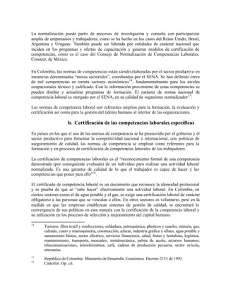 La normalización puede partir de procesos de investigación y consulta con participación
amplia de empresarios y trabajadores, como se ha hecho en los casos del Reino Unido, Brasil,
Argentina y Uruguay. También puede ser liderada por entidades de carácter nacional que
inciden en los programas y ofertas de capacitación y generan modelos de certificación de
competencias, como es el caso del Consejo de Normalización de Competencias Laborales,
Conocer, de México.

En Colombia, las normas de competencias están siendo elaboradas por el sector productivo en
instancias denominadas “mesas sectoriales”, coordinadas por el SENA. Se han definido cerca
de mil competencias en treinta sectores económicos 14 , fundamentalmente para los niveles
ocupacionales técnico y calificado. Con la información proveniente de estas competencias se
pueden diseñar y actualizar programas de formación. El carácter de norma nacional de
competencia laboral es otorgado por el SENA, en su calidad de organismo normalizador 15 .

Las normas de competencia laboral son referentes amplios para la formación, la evaluación y
certificación así como para la gestión del talento humano al interior de las organizaciones.

                     b. Certificación de las competencias laborales específicas

En países en los que el uso de las normas de competencia se ha promovido por el gobierno y el
sector productivo para fomentar la competitividad nacional e internacional, con políticas de
aseguramiento de calidad, las normas de competencia se emplean como referentes para la
formación y en procesos de certificación de competencias laborales de los trabajadores.

La certificación de competencias laborales es el “reconocimiento formal de una competencia
demostrada (por consiguiente evaluada) de un individuo para realizar una actividad laboral
normalizada. Es una garantía de calidad de lo que el trabajador es capaz de hacer y las
competencias que posee para ello”16 .

El certificado de competencia laboral es un documento que reconoce la idoneidad profesional
y es prueba de que se “sabe hacer” efectivamente una actividad laboral. En Colombia, en
ciertos sectores como el de agua potable y el gas, se exige una certificación laboral de carácter
obligatorio a las personas que se vinculan a ellos. En otros sectores es voluntario, pero en la
medida en que las empresas establezcan sistemas de gestión de calidad, se encontrará la
convergencia de sus políticas en esta materia con la certificación de la competencia laboral y
su utilización en los procesos de selección y mejoramiento del capital humano.

14
       Turismo. fibra textil y confecciones, soldadura, petroquímica, plásticos y caucho, minería, gas,
       calzado, cuero y marroquinería, construcción, azúcar, industria gráfica y afines, agua potable y
       saneamiento básico, sector eléctrico, servicios financieros, salud, frutas y hortalizas, logística,
       mantenimiento, transporte, mercadeo, metalmecánica, palma de aceite, recursos humanos,
       telecomunicaciones, teleinformática, café, cadena de producción pecuaria, sector avícola,
       artesanías.
15
       República de Colombia. Ministerio de Desarrollo Económico. Decreto 2153 de 1992.
16
       Cinterfor. Op. cit.
 