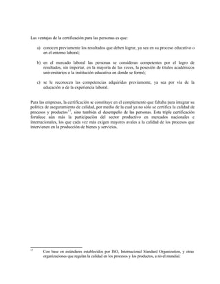 Las ventajas de la certificación para las personas es que:

     a) conocen previamente los resultados que deben lograr, ya sea en su proceso educativo o
        en el entorno laboral;

     b) en el mercado laboral las personas se consideran competentes por el logro de
        resultados, sin importar, en la mayoría de las veces, la posesión de títulos académicos
        universitarios o la institución educativa en donde se formó;

     c) se le reconocen las competencias adquiridas previamente, ya sea por vía de la
        educación o de la experiencia laboral.


Para las empresas, la certificación se constituye en el complemento que faltaba para integrar su
política de aseguramiento de calidad, por medio de la cual ya no sólo se certifica la calidad de
procesos y productos 17 , sino también el desempeño de las personas. Esta triple certificación
fortalece aún más la participación del sector productivo en mercados nacionales e
internacionales, los que cada vez más exigen mayores avales a la calidad de los procesos que
intervienen en la producción de bienes y servicios.




17
        Con base en estándares establecidos por ISO, Internacional Standard Organization, y otras
        organizaciones que regulan la calidad en los procesos y los productos, a nivel mundial.
 