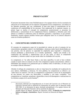 PRESENTACIÓN°


El presente documento tiene como finalidad apoyar a los equipos técnicos de las secretarías de
educación en lo relacionado con los aspectos conceptuales de las competencias, con énfasis en
las laborales generales, que son, actualmente, la base para lograr el mejoramiento de las
condiciones de empleabilidad de las personas. Está organizado de la siguiente manera: en
primer lugar se analiza el concepto de competencia; posteriormente se presentan las
definiciones y características de las competencias básicas, ciudadanas y laborales; para estas
últimas se establece la diferencia entre las laborales generales y específicas, lo que permite,
finalmente, mostrar algunas posibles formas para trabajarlas tanto en el contexto educativo
como en el ámbito productivo.


1.     CONCEPTO DE COMPETENCIA

El concepto de competencia surge de la necesidad de valorar no sólo el conjunto de los
conocimientos apropiados (saber) y las habilidades y destrezas (saber hacer) desarrolladas por
una persona, sino de apreciar su capacidad de emplearlas para responder a situaciones,
resolver problemas y desenvolverse en el mundo. Igualmente, implica una mirada a las
condiciones del individuo y disposiciones con las que actúa, es decir, al componente
actitudinal y valorativo (saber ser) que incide sobre los resultados de la acción.

La competencia es “un saber hacer frente a una tarea específica, la cual se hace evidente
cuando el sujeto entra en contacto con ella. Esta competencia supone conocimientos, saberes y
habilidades que emergen en la interacción que se establece entre el individuo y la tarea y que
no siempre están de antemano”1 .

Abordar el enfoque de competencias es dar un viraje hacia los resultados de la aplicación de
esos saberes, habilidades y destrezas. En otras palabras, las competencias se refieren a un
“saber hacer en contexto”. Por ello, la competencia se demuestra a través de los desempeños
de una persona, los cuales son observables y medibles y, por tanto, evaluables. “Las
competencias se visualizan, actualizan y desarrollan a través de desempeños o realizaciones en
los distintos campos de la acción humana”2 .


°
       Documento elaborado por Corpoeducación en el marco del Convenio con el Ministerio de
       Educación Nacional para la definición de lineamientos de política para la educación media
       2003-2006. Es un documento de apoyo, destinado principalmente a los equipos técnicos del
       Ministerio de Educación Nacional y de las secretarías de educación.
1
       Alcaldía Mayor de Bogotá. Secretaría de Educación (1999). Evaluación de competencias
       básicas en lenguaje y matemáticas. Bogotá. Secretaría de Educación de Bogotá.
2
       Idem.
 