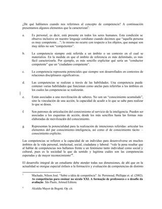 ¿De qué hablamos cuando nos referimos al concepto de competencia? A continuación
presentamos algunos elementos que la caracterizan3 :

a.     Es personal, es decir, está presente en todos los seres humanos. Esta condición se
       observa inclusive en nuestro lenguaje cotidiano cuando decimos que “aquella persona
       es muy competente…”; lo mismo no ocurre con respecto a los objetos, que aunque son
       muy útiles no son “competentes”.

b.     La competencia siempre está referida a un ámbito o un contexto en el cual se
       materializa. En la medida en que el ámbito de referencia es más delimitado, es más
       fácil caracterizarla. Por ejemplo, es más sencillo explicitar qué sería un “conductor
       competente” que un “ciudadano competente”.

c.     La competencia representa potenciales que siempre son desarrollados en contextos de
       relaciones disciplinares significativas.

d.     Las competencias se realizan a través de las habilidades. Una competencia puede
       contener varias habilidades que funcionan como anclas para referirlas a los ámbitos en
       los cuales las competencias se realizarán.

e.     Están asociadas a una movilización de saberes. No son un “conocimiento acumulado”,
       sino la vinculación de una acción, la capacidad de acudir a lo que se sabe para realizar
       lo que se desea.

f.     Son patrones de articulación del conocimiento al servicio de la inteligencia. Pueden ser
       asociadas a los esquemas de acción, desde los más sencillos hasta las formas más
       elaboradas de movilización del conocimiento.

g.     Representan la potencialidad para la realización de intenciones referidas: articular los
       elementos del par conocimiento- inteligencia, así como el de conocimiento tácito –
       conocimiento explícito.

Las competencias se refieren a la capacidad de un individuo para desenvolverse en muchos
ámbitos de la vida personal, intelectual, social, ciudadana y laboral: “vale la pena resaltar que
al hablar de competencias nos hallamos frente a un fenómeno tanto individual como social y
cultural, pues es la sociedad la que da sentido y legitima cuáles son las competencias
esperadas y de mayor reconocimiento”4 .

El desarrollo integral de un estudiante debe atender todas sus dimensiones, de ahí que en la
actualidad se otorgue especial énfasis a la formació n y evaluación de competencias de distinto

3
       Machado, Nílson José. “Sobre a idéia de competência”. In: Perrenoud, Phillippe et. al. (2002).
       As competências para ensinar no século XXI. A formação de professores e o desafio da
       avaliação. São Paulo, Artmed Editora.
4
       Alcaldía Mayor de Bogotá. Op. cit.
 
