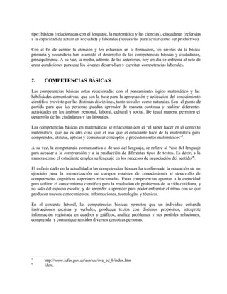 tipo: básicas (relacionadas con el lenguaje, la matemática y las ciencias), ciudadanas (referidas
a la capacidad de actuar en sociedad) y laborales (necesarias para actuar como ser productivo).

Con el fin de centrar la atención y los esfuerzos en la formación, los niveles de la básica
primaria y secundaria han asumido el desarrollo de las competencias básicas y ciudadanas,
principalmente. A su vez, la media, además de las anteriores, hoy en día se enfrenta al reto de
crear condiciones para que los jóvenes desarrollen y ejerciten competencias laborales.


2.     COMPETENCIAS BÁSICAS

Las competencias básicas están relacionadas con el pensamiento lógico matemático y las
habilidades comunicativas, que son la base para la apropiación y aplicación del conocimiento
científico provisto por las distintas disciplinas, tanto sociales como naturales. Son el punto de
partida para que las personas puedan aprender de manera continua y realizar diferentes
actividades en los ámbitos personal, laboral, cultural y social. De igual manera, permiten el
desarrollo de las ciudadanas y las laborales.

Las competencias básicas en matemáticas se relacionan con el “el saber hacer en el contexto
matemático, que no es otra cosa que el uso que el estudiante hace de la matemática para
comprender, utilizar, aplicar y comunicar conceptos y procedimientos matemáticos”5 .

A su vez, la competencia comunicativa o de uso del lenguaje, se refiere al “uso del lenguaje
para acceder a la comprensión y a la producción de diferentes tipos de textos. Es decir, a la
manera como el estudiante emplea su lenguaje en los procesos de negociación del sentido”6 .

El énfasis dado en la actualidad a las competencias básicas ha trasformado la educación de un
ejercicio para la memorización de cuerpos estables de conocimiento al desarrollo de
competencias cognitivas superiores relacionadas. Estas competencias apuntan a la capacidad
para utilizar el conocimiento científico para la resolución de problemas de la vida cotidiana, y
no sólo del espacio escolar, y de aprender a aprender para poder enfrentar el ritmo con se que
producen nuevos conocimientos, informaciones, tecnologías y técnicas.

En el contexto laboral, las competencias básicas permiten que un individuo entienda
instrucciones escritas y verbales, produzca textos con distintos propósitos, interprete
información registrada en cuadros y gráficos, analice problemas y sus posibles soluciones,
comprenda y comunique sentidos diversos con otras personas.




5
       http://www.icfes.gov.co/esp/sac/eva_ed_b/index.htm
6
       Idem.
 