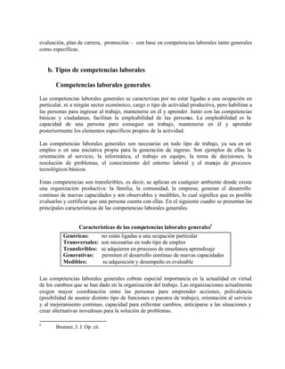 evaluación, plan de carrera, promoción – con base en competencias laborales tanto generales
como específicas.


    b. Tipos de competencias laborales

       Competencias laborales generales

Las competencias laborales generales se caracterizan por no estar ligadas a una ocupación en
particular, ni a ningún sector económico, cargo o tipo de actividad productiva, pero habilitan a
las personas para ingresar al trabajo, mantenerse en él y aprender. Junto con las competencias
básicas y ciudadanas, facilitan la empleabilidad de las personas. La empleabilidad es la
capacidad de una persona para conseguir un trabajo, mantenerse en él y aprender
posteriormente los elementos específicos propios de la actividad.

Las competencias laborales generales son necesarias en todo tipo de trabajo, ya sea en un
empleo o en una iniciativa propia para la generación de ingreso. Son ejemplos de ellas la
orientación al servicio, la informática, el trabajo en equipo, la toma de decisiones, la
resolución de problemas, el conocimiento del entorno laboral y el manejo de procesos
tecnológicos básicos.

Estas competencias son transferibles, es decir, se aplican en cualquier ambiente donde existe
una organización productiva: la familia, la comunidad, la empresa; generan el desarrollo
continuo de nuevas capacidades y son observables y medibles, lo cual significa que es posible
evaluarlas y certificar que una persona cuenta con ellas. En el siguiente cuadro se presentan las
principales características de las competencias laborales generales.


                   Características de las competencias laborales generales8
          Genéricas:             no están ligadas a una ocupación particular
          Transversales:         son necesarias en todo tipo de empleo
          Transferibles:         se adquieren en procesos de enseñanza aprendizaje
          Generativas:           permiten el desarrollo continuo de nuevas capacidades
          Medibles:               su adquisición y desempeño es evaluable


Las competencias laborales generales cobran especial importancia en la actualidad en virtud
de los cambios que se han dado en la organización del trabajo. Las organizaciones actualmente
exigen mayor coordinación entre las personas para emprender acciones, polivalencia
(posibilidad de asumir distinto tipo de funciones o puestos de trabajo), orientación al servicio
y al mejoramiento continuo, capacidad para enfrentar cambios, anticiparse a las situaciones y
crear alternativas novedosas para la solución de problemas.

8
       Brunner, J. J. Op. cit.
 