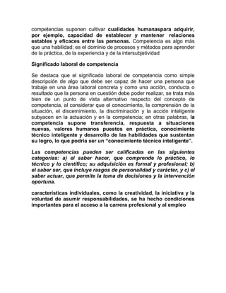competencias suponen cultivar cualidades humanaspara adquirir,
por ejemplo, capacidad de establecer y mantener relaciones
estables y eficaces entre las personas. Competencia es algo más
que una habilidad; es el dominio de procesos y métodos para aprender
de la práctica, de la experiencia y de la intersubjetividad

Significado laboral de competencia

Se destaca que el significado laboral de competencia como simple
descripción de algo que debe ser capaz de hacer una persona que
trabaje en una área laboral concreta y como una acción, conducta o
resultado que la persona en cuestión debe poder realizar, se trata más
bien de un punto de vista alternativo respecto del concepto de
competencia, al considerar que el conocimiento, la comprensión de la
situación, el discernimiento, la discriminación y la acción inteligente
subyacen en la actuación y en la competencia; en otras palabras, la
competencia supone transferencia, respuesta a situaciones
nuevas, valores humanos puestos en práctica, conocimiento
técnico inteligente y desarrollo de las habilidades que sustentan
su logro, lo que podría ser un “conocimiento técnico inteligente”.

Las competencias pueden ser calificadas en las siguientes
categorías: a) el saber hacer, que comprende lo práctico, lo
técnico y lo científico; su adquisición es formal y profesional; b)
el saber ser, que incluye rasgos de personalidad y carácter, y c) el
saber actuar, que permite la toma de decisiones y la intervención
oportuna.

características individuales, como la creatividad, la iniciativa y la
voluntad de asumir responsabilidades, se ha hecho condiciones
importantes para el acceso a la carrera profesional y al empleo
 