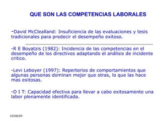 19/08/09
QUE SON LAS COMPETENCIAS LABORALES
-David McClealland: Insuficiencia de las evaluaciones y tesis
tradicionales para predecir el desempeño exitoso.
-R E Boyatzis (1982): Incidencia de las competencias en el
desempeño de los directivos adaptando el análisis de incidente
critico.
-Levi Leboyer (1997): Repertorios de comportamientos que
algunas personas dominan mejor que otras, lo que las hace
mas exitosas.
-O I T: Capacidad efectiva para llevar a cabo exitosamente una
labor plenamente identificada.
 