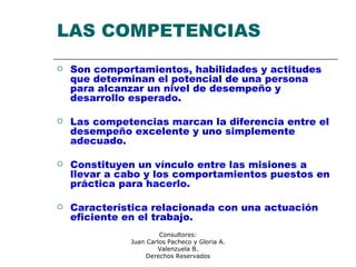 Consultores:
Juan Carlos Pacheco y Gloria A.
Valenzuela B.
Derechos Reservados
LAS COMPETENCIAS
 Son comportamientos, habilidades y actitudes
que determinan el potencial de una persona
para alcanzar un nivel de desempeño y
desarrollo esperado.
 Las competencias marcan la diferencia entre el
desempeño excelente y uno simplemente
adecuado.
 Constituyen un vínculo entre las misiones a
llevar a cabo y los comportamientos puestos en
práctica para hacerlo.
 Característica relacionada con una actuación
eficiente en el trabajo.
 