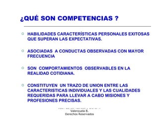 Consultores:
Juan Carlos Pacheco y Gloria A.
Valenzuela B.
Derechos Reservados
¿QUÉ SON COMPETENCIAS ?
 HABILIDADES CARACTERÍSTICAS PERSONALES EXITOSAS
QUE SUPERAN LAS EXPECTATIVAS.
 ASOCIADAS A CONDUCTAS OBSERVADAS CON MAYOR
FRECUENCIA
 SON COMPORTAMIENTOS OBSERVABLES EN LA
REALIDAD COTIDIANA.
 CONSTITUYEN UN TRAZO DE UNION ENTRE LAS
CARACTERISTICAS INDIVIDUALES Y LAS CUALIDADES
REQUERIDAS PARA LLEVAR A CABO MISIONES Y
PROFESIONES PRECISAS.
 