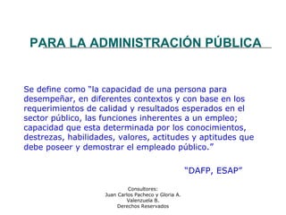 Consultores:
Juan Carlos Pacheco y Gloria A.
Valenzuela B.
Derechos Reservados
PARA LA ADMINISTRACIÓN PÚBLICA
Se define como “la capacidad de una persona para
desempeñar, en diferentes contextos y con base en los
requerimientos de calidad y resultados esperados en el
sector público, las funciones inherentes a un empleo;
capacidad que esta determinada por los conocimientos,
destrezas, habilidades, valores, actitudes y aptitudes que
debe poseer y demostrar el empleado público.”
“DAFP, ESAP”
 