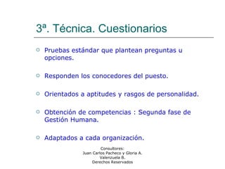 Consultores:
Juan Carlos Pacheco y Gloria A.
Valenzuela B.
Derechos Reservados
3ª. Técnica. Cuestionarios
 Pruebas estándar que plantean preguntas u
opciones.
 Responden los conocedores del puesto.
 Orientados a aptitudes y rasgos de personalidad.
 Obtención de competencias : Segunda fase de
Gestión Humana.
 Adaptados a cada organización.
 