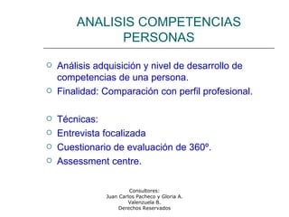 Consultores:
Juan Carlos Pacheco y Gloria A.
Valenzuela B.
Derechos Reservados
ANALISIS COMPETENCIAS
PERSONAS
 Análisis adquisición y nivel de desarrollo de
competencias de una persona.
 Finalidad: Comparación con perfil profesional.
 Técnicas:
 Entrevista focalizada
 Cuestionario de evaluación de 360º.
 Assessment centre.
 