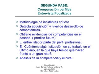 Consultores:
Juan Carlos Pacheco y Gloria A.
Valenzuela B.
Derechos Reservados
SEGUNDA FASE:
Comparación perfiles
Entrevista Focalizada
 Metodología de incidentes críticos
 Detecta adquisición y nivel de desarrollo de
competencias.
 Obtiene evidencias de competencias en el
pasado. ( predice futuro)
 El entrevistador parte del perfil profesional.
 Ej. Cuénteme algún situación en su trabajo en el
último año, en la que haya tenido que hacer
frente a un gran reto?.
 Análisis de la competencia y el nivel.
 