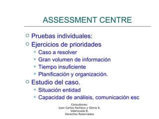 Consultores:
Juan Carlos Pacheco y Gloria A.
Valenzuela B.
Derechos Reservados
ASSESSMENT CENTRE
 Pruebas individuales:
 Ejercicios de prioridades
 Caso a resolver
 Gran volumen de información
 Tiempo insuficiente
 Planificación y organización.
 Estudio del caso.
 Situación entidad
 Capacidad de análisis, comunicación esc
 