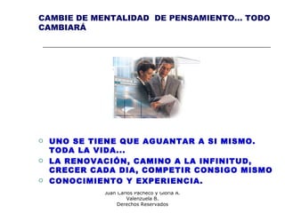 Consultores:
Juan Carlos Pacheco y Gloria A.
Valenzuela B.
Derechos Reservados
CAMBIE DE MENTALIDAD DE PENSAMIENTO... TODO
CAMBIARÁ
 UNO SE TIENE QUE AGUANTAR A SI MISMO.
TODA LA VIDA...
 LA RENOVACIÓN, CAMINO A LA INFINITUD,
CRECER CADA DIA, COMPETIR CONSIGO MISMO
 CONOCIMIENTO Y EXPERIENCIA.
 
