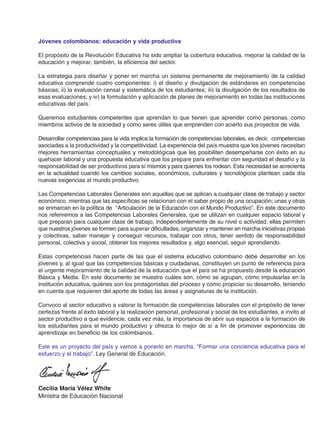 Jóvenes colombianos: educación y vida productiva
El propósito de la Revolución Educativa ha sido ampliar la cobertura educativa, mejorar la calidad de la
educación y mejorar, también, la eficiencia del sector.
La estrategia para diseñar y poner en marcha un sistema permanente de mejoramiento de la calidad
educativa comprende cuatro componentes: i) el diseño y divulgación de estándares en competencias
básicas; ii) la evaluación censal y sistemática de los estudiantes; iii) la divulgación de los resultados de
esas evaluaciones; y iv) la formulación y aplicación de planes de mejoramiento en todas las instituciones
educativas del país.
Queremos estudiantes competentes que aprendan lo que tienen que aprender como personas, como
miembros activos de la sociedad y como seres útiles que emprenden con acierto sus proyectos de vida.
Desarrollar competencias para la vida implica la formación de competencias laborales, es decir, competencias
asociadas a la productividad y la competitividad. La experiencia del país muestra que los jóvenes necesitan
mejores herramientas conceptuales y metodológicas que les posibiliten desempeñarse con éxito en su
quehacer laboral y una propuesta educativa que los prepare para enfrentar con seguridad el desafío y la
responsabilidad de ser productivos para sí mismos y para quienes los rodean. Esta necesidad se acrecienta
en la actualidad cuando los cambios sociales, económicos, culturales y tecnológicos plantean cada día
nuevas exigencias al mundo productivo.
Las Competencias Laborales Generales son aquellas que se aplican a cualquier clase de trabajo y sector
económico, mientras que las específicas se relacionan con el saber propio de una ocupación; unas y otras
se enmarcan en la política de “Articulación de la Educación con el Mundo Productivo”. En este documento
nos referiremos a las Competencias Laborales Generales, que se utilizan en cualquier espacio laboral y
que preparan para cualquier clase de trabajo, independientemente de su nivel o actividad; ellas permiten
que nuestros jóvenes se formen para superar dificultades, organizar y mantener en marcha iniciativas propias
y colectivas, saber manejar y conseguir recursos, trabajar con otros, tener sentido de responsabilidad
personal, colectiva y social, obtener los mejores resultados y, algo esencial, seguir aprendiendo.
Estas competencias hacen parte de las que el sistema educativo colombiano debe desarrollar en los
jóvenes y, al igual que las competencias básicas y ciudadanas, constituyen un punto de referencia para
el urgente mejoramiento de la calidad de la educación que el país se ha propuesto desde la educación
Básica y Media. En este documento se muestra cuáles son, cómo se agrupan, cómo impulsarlas en la
institución educativa, quiénes son los protagonistas del proceso y cómo propiciar su desarrollo, teniendo
en cuenta que requieren del aporte de todas las áreas y asignaturas de la institución.
Convoco al sector educativo a valorar la formación de competencias laborales con el propósito de tener
certezas frente al éxito laboral y la realización personal, profesional y social de los estudiantes, e invito al
sector productivo a que evidencie, cada vez más, la importancia de abrir sus espacios a la formación de
los estudiantes para el mundo productivo y ofrezca lo mejor de sí a fin de promover experiencias de
aprendizaje en beneficio de los colombianos.
Este es un proyecto del país y vamos a ponerlo en marcha. “Formar una conciencia educativa para el
esfuerzo y el trabajo”. Ley General de Educación.
Cecilia María Vélez White
Ministra de Educación Nacional
 