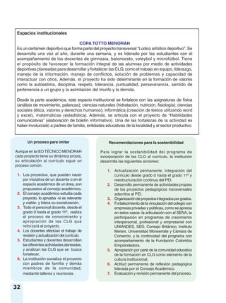 32
Espacios institucionales
COPA TOTTO MENORAH
Es un certamen deportivo que forma parte del proyecto transversal “Lúdico artístico deportivo”. Se
desarrolla una vez al año, durante una semana, y es liderado por las estudiantes con el
acompañamiento de los docentes de gimnasia, baloncesto, voleybol y microfútbol. Tiene
el propósito de favorecer la formación integral de las alumnas por medio de actividades
deportivas planeadas para desarrollar y fortalecer las CLG, como el trabajo en equipo, liderazgo,
manejo de la información, manejo de conflictos, solución de problemas y capacidad de
interactuar con otros. Además, el proyecto ha sido determinante en la formación de valores
como la autoestima, disciplina, respeto, tolerancia, puntualidad, perseverancia, sentido de
pertenencia a un grupo y la asimilación del triunfo y la derrota.
Desde la parte académica, este espacio institucional se fortalece con las asignaturas de física
(análisis de movimiento, palancas); ciencias naturales (hidratación, nutrición, fisiología); ciencias
sociales (ética, valores y derechos humanos); informática (creación de textos utilizando word
y excel), matemáticas (estadística). Además, se articula con el proyecto de “Habilidades
comunicativas” (elaboración de boletín informativo). Una de las fortalezas de la actividad es
haber involucrado a padres de familia, entidades educativas de la localidad y al sector productivo.
Un proceso para imitar
Aunque en la IEDTÉCNICO MENORAH
cada proyecto tiene su dinámica propia,
su articulación al currículo sigue un
proceso común:
1. Los proyectos, que pueden nacer
por iniciativa de un docente o en el
espacio académico de un área, son
propuestos al consejo académico.
2. El consejo académico estudia cada
proyecto, lo aprueba -si es relevante
y viable- y lidera su socialización.
3. Todo el personal docente, desde el
grado 0 hasta el grado 11º, realiza
el proceso de conocimiento y
apropiación de las CLG que
reforzará el proyecto.
4. Los docentes efectúan el trabajo de
revisión y actualización del currículo.
5. Estudiantes y docentes desarrollan
lasdiferentesactividadesplaneadas,
y analizan las CLG que se busca
fortalecer.
6. La institución socializa el proyecto
con padres de familia y demás
miembros de la comunidad,
mediante talleres y reuniones.
Recomendaciones para la sostenibilidad
Para lograr la sostenibilidad del programa de
incorporación de las CLG al currículo, la institución
desarrolla las siguientes acciones:
1. Actualización permanente, integración del
currículo desde grado 0 hasta el grado 11º y
reestructuración continua del PEI.
2. Desarrollo permanente de actividades propias
de los proyectos pedagógicos transversales
adscritos al PEI.
3. Organizacióndeproyectosintegradosporgrados.
4. Fortalecimiento de la vinculación del colegio con
empresas privadas y públicas, como se aprecia
en estos casos: la articulación con el SENA, la
participación en programas de crecimiento
interpersonal, profesional y empresarial con
UNIANDES, SED, Consejo Británico, Instituto
Merani, Universidad Monserrate y Cámara de
Comercio, y la continuidad del programa con
acompañamiento de la Fundación Colombia
Emprendedora.
5. Apropiación por parte de la comunidad educativa
de la formación en CLG como elemento de la
cultura institucional.
6. Actitud permanente de reflexión pedagógica
liderada por el Consejo Académico.
7. Evaluación y revisión permanente del proceso.
 