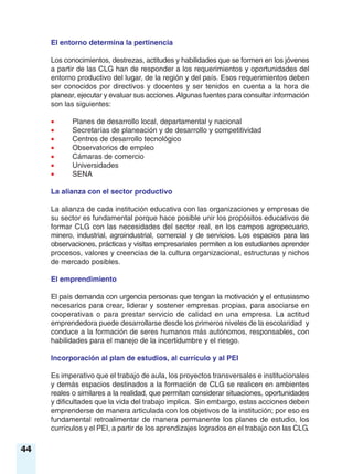 El entorno determina la pertinencia
Los conocimientos, destrezas, actitudes y habilidades que se formen en los jóvenes
a partir de las CLG han de responder a los requerimientos y oportunidades del
entorno productivo del lugar, de la región y del país. Esos requerimientos deben
ser conocidos por directivos y docentes y ser tenidos en cuenta a la hora de
planear, ejecutar y evaluar sus acciones.Algunas fuentes para consultar información
son las siguientes:
• Planes de desarrollo local, departamental y nacional
• Secretarías de planeación y de desarrollo y competitividad
• Centros de desarrollo tecnológico
• Observatorios de empleo
• Cámaras de comercio
• Universidades
• SENA
La alianza con el sector productivo
La alianza de cada institución educativa con las organizaciones y empresas de
su sector es fundamental porque hace posible unir los propósitos educativos de
formar CLG con las necesidades del sector real, en los campos agropecuario,
minero, industrial, agroindustrial, comercial y de servicios. Los espacios para las
observaciones, prácticas y visitas empresariales permiten a los estudiantes aprender
procesos, valores y creencias de la cultura organizacional, estructuras y nichos
de mercado posibles.
El emprendimiento
El país demanda con urgencia personas que tengan la motivación y el entusiasmo
necesarios para crear, liderar y sostener empresas propias, para asociarse en
cooperativas o para prestar servicio de calidad en una empresa. La actitud
emprendedora puede desarrollarse desde los primeros niveles de la escolaridad y
conduce a la formación de seres humanos más autónomos, responsables, con
habilidades para el manejo de la incertidumbre y el riesgo.
Incorporación al plan de estudios, al currículo y al PEI
Es imperativo que el trabajo de aula, los proyectos transversales e institucionales
y demás espacios destinados a la formación de CLG se realicen en ambientes
reales o similares a la realidad, que permitan considerar situaciones, oportunidades
y dificultades que la vida del trabajo implica. Sin embargo, estas acciones deben
emprenderse de manera articulada con los objetivos de la institución; por eso es
fundamental retroalimentar de manera permanente los planes de estudio, los
currículos y el PEI, a partir de los aprendizajes logrados en el trabajo con las CLG.
44
 
