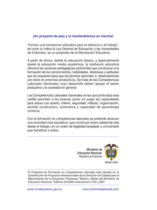 “Formar una conciencia educativa para el esfuerzo y el trabajo”,
tal como lo indica la Ley General de Educación y las necesidades
de Colombia, es un propósito de la Revolución Educativa.
A partir de ahora, desde la educación básica, y especialmente
desde la educación media académica, la institución educativa
ofrecerá las acciones pedagógicas pertinentes que conduzcan a la
formación de los conocimientos, habilidades, destrezas y aptitudes
que se requieren para que los jóvenes aprendan a desempeñarse
con éxito en entornos productivos. Se trata de las Competencias
Laborales Generales cuyo desarrollo deben apoyar el sector
productivo y la sociedad en general.
Las Competencias Laborales Generales en las que profundiza esta
cartilla permiten a los jóvenes poner en juego las capacidades
para actuar con acierto, criterio, seguridad, método, organización,
sentido constructivo, autonomía y capacidad de aprendizaje
continuo.
Con la formación en competencias laborales se pretende alcanzar
una sociedad más equitativa, que construye mejor calidad de vida
desde el trabajo, en un orden de legalidad aceptado y concertado
que beneficia a todos.
¡Un proyecto de país y lo mantendremos en marcha!
www.mineducacion.gov.co www.colombiaaprende.com
El Programa de Formación en Competencias Laborales está ubicado en la
Subdirección de Proyectos Intersectoriales de la Dirección de Calidad para el
Mejoramiento de la Educación Preescolar, Básica y Media del Ministerio de
Educación Nacional. Teléfono 2222800 extensiones 2159 y 2007
 