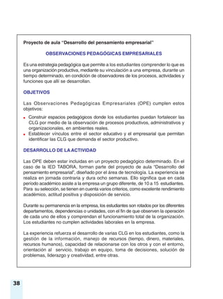 38
Proyecto de aula “Desarrollo del pensamiento empresarial”
OBSERVACIONES PEDAGÓGICAS EMPRESARIALES
Es una estrategia pedagógica que permite a los estudiantes comprender lo que es
una organización productiva, mediante su vinculación a una empresa, durante un
tiempo determinado, en condición de observadores de los procesos, actividades y
funciones que allí se desarrollan.
OBJETIVOS
Las Observaciones Pedagógicas Empresariales (OPE) cumplen estos
objetivos:
● Construir espacios pedagógicos donde los estudiantes puedan fortalecer las
CLG por medio de la observación de procesos productivos, administrativos y
organizacionales, en ambientes reales.
● Establecer vínculos entre el sector educativo y el empresarial que permitan
identificar las CLG que demanda el sector productivo.
DESARROLLO DE LA ACTIVIDAD
Las OPE deben estar incluidas en un proyecto pedagógico determinado. En el
caso de la IED TABORA, forman parte del proyecto de aula “Desarrollo del
pensamiento empresarial”, diseñado por el área de tecnología. La experiencia se
realiza en jornada contraria y dura ocho semanas. Ello significa que en cada
período académico asiste a la empresa un grupo diferente, de 10 a 15 estudiantes.
Para su selección, se tienen en cuenta varios criterios, como excelente rendimiento
académico, actitud positiva y disposición de servicio.
Durante su permanencia en la empresa, los estudiantes son rotados por los diferentes
departamentos, dependencias o unidades, con el fin de que observen la operación
de cada uno de ellos y comprendan el funcionamiento total de la organización.
Los estudiantes no cumplen actividades laborales en la empresa.
La experiencia refuerza el desarrollo de varias CLG en los estudiantes, como la
gestión de la información, manejo de recursos (tiempo, dinero, materiales,
recursos humanos), capacidad de relacionarse con los otros y con el entorno,
orientación al servicio, trabajo en equipo, toma de decisiones, solución de
problemas, liderazgo y creatividad, entre otras.
 