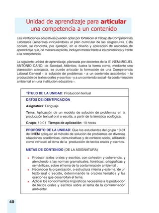 40
Las instituciones educativas pueden optar por fortalecer el trabajo de Competencias
Laborales Generales vinculándolas al plan curricular de las asignaturas. Esta
opción, se concreta, por ejemplo, en el diseño y aplicación de unidades de
aprendizaje que, de manera explícita, incluyen metas frente a los contenidos y frente
a la competencia.
La siguiente unidad de aprendizaje, planeada por docentes de la IE INEM MIGUEL
ANTONIO CARO, de Soledad, Atlántico, ilustra la forma como, mediante una
planeación adecuada, se puede articular la formación de una Competencia
Laboral General - la solución de problemas - a un contenido académico - la
producción de textos orales y escritos - y a un contenido social - la contaminación
ambiental en una institución educativa -.
TÍTULO DE LA UNIDAD: Producción textual
DATOS DE IDENTIFICACIÓN
Asignatura: Lenguaje
Tema: Aplicación de un modelo de solución de problemas en la
producción textual oral o escrita, a partir de la temática ecológica.
Grupo: 10-01 Tiempo de aplicación: 10 horas
PROPÓSITO DE LA UNIDAD: Que los estudiantes del grupo 10-01
del INEM apliquen el método de solución de problemas en diversas
situaciones académicas, comunicativas y de contexto social, utilizando
como vehículo el tema de la producción de textos orales y escritos.
METAS DE CONTENIDO (DE LA ASIGNATURA)
● Producir textos orales y escritos, con cohesión y coherencia, y
atendiendo a las normas gramaticales, fonéticas, ortográficas y
semánticas, sobre el tema de la contaminación ambiental .
● Reconocer la organización, o estructura interna y externa, de un
texto oral o escrito, determinando la oración temática y las
oraciones que desarrollan el tema.
● Aplicar los conocimientos lingüísticos necesarios a la producción
de textos orales y escritos sobre el tema de la contaminación
ambiental.
articularUnidad de aprendizaje para articular
una competencia a un contenido
 