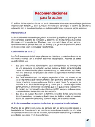 43
El análisis de las experiencias de las instituciones educativas que desarrollan proyectos de
incorporación de las CLG a sus currículos muestra que, para lograr el objetivo de articular la
educación con el mundo productivo, es indispensable tener en cuenta varios aspectos:
Intencionalidad
La institución educativa debe programar actividades y proyectos que tengan una
intencionalidad explícita de formación y desarrollo de Competencias Laborales
Generales en los estudiantes. El reto es crear una metodología eficaz y variada,
que concentre los aportes de todas las áreas y que garantice que los esfuerzos
de los docentes sean continuados y sostenibles.
Conocimiento de las CLG
Las CLG tienen características propias que los directivos y docentes deben tener
en cuenta cuando van a diseñar acciones pedagógicas. Algunas de estas
características son:
• Las CLG son saberes transversales. Estas competencias no forman parte
de una asignatura en particular, aunque pueden y deben ser potenciadas
desde las diferentes disciplinas académicas y en todos niveles escolares.
Por ello, el trabajo por proyectos es una de las opciones de formación más
recomendadas.
• Las CLG no constituyen una asignatura paralela. Crear una materia sobre
las Competencias Laborales Generales sólo permitiría aproximarse a ellas
desde el saber y no necesariamente desde el saber hacer. Su formación se
limitaría a un espacio de tiempo muy breve que no permite ejercitarlas
continuamente, y en distintas situaciones, que es lo que asegura su desarrollo.
En cambio, su incorporación a los objetivos del PEI asegura, en buena parte,
la sostenibilidad de las acciones de formación.
• Las CLG se pueden transferir a distintos contextos. Estas competencias
tienen importantes y necesarias aplicaciones en los ámbitos familiar, comunitario,
social, de desarrollo personal y, como es lógico, en el campo laboral.
Articulación con las competencias básicas y competencias ciudadanas
Muchas de las CLG tienen puntos de contacto con las competencias básicas y
las ciudadanas. Por esta razón, es importante desarrollar en la institución educativa
una planeación articulada de las acciones, que concentre esfuerzos y establezca
prioridades para cada nivel de escolaridad.
RecomendacionesRecomendaciones
para la acción
 