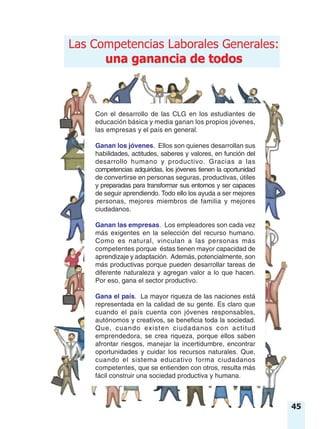 una ganancia de todos
Las Competencias Laborales Generales:
una ganancia de todos
Con el desarrollo de las CLG en los estudiantes de
educación básica y media ganan los propios jóvenes,
las empresas y el país en general.
Ganan los jóvenes. Ellos son quienes desarrollan sus
habilidades, actitudes, saberes y valores, en función del
desarrollo humano y productivo. Gracias a las
competencias adquiridas, los jóvenes tienen la oportunidad
de convertirse en personas seguras, productivas, útiles
y preparadas para transformar sus entornos y ser capaces
de seguir aprendiendo. Todo ello los ayuda a ser mejores
personas, mejores miembros de familia y mejores
ciudadanos.
Ganan las empresas. Los empleadores son cada vez
más exigentes en la selección del recurso humano.
Como es natural, vinculan a las personas más
competentes porque éstas tienen mayor capacidad de
aprendizaje y adaptación. Además, potencialmente, son
más productivas porque pueden desarrollar tareas de
diferente naturaleza y agregan valor a lo que hacen.
Por eso, gana el sector productivo.
Gana el país. La mayor riqueza de las naciones está
representada en la calidad de su gente. Es claro que
cuando el país cuenta con jóvenes responsables,
autónomos y creativos, se beneficia toda la sociedad.
Que, cuando existen ciudadanos con actitud
emprendedora, se crea riqueza, porque ellos saben
afrontar riesgos, manejar la incertidumbre, encontrar
oportunidades y cuidar los recursos naturales. Que,
cuando el sistema educativo forma ciudadanos
competentes, que se entienden con otros, resulta más
fácil construir una sociedad productiva y humana.
45
 