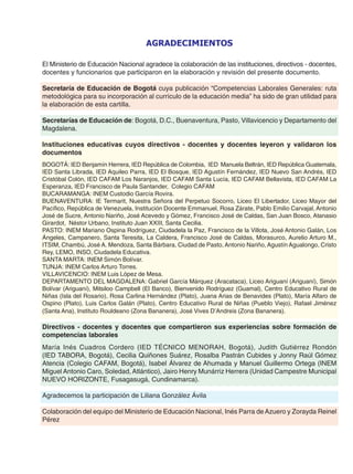 El Ministerio de Educación Nacional agradece la colaboración de las instituciones, directivos - docentes,
docentes y funcionarios que participaron en la elaboración y revisión del presente documento.
Secretaría de Educación de Bogotá cuya publicación “Competencias Laborales Generales: ruta
metodológica para su incorporación al currículo de la educación media” ha sido de gran utilidad para
la elaboración de esta cartilla.
Secretarías de Educación de: Bogotá, D.C., Buenaventura, Pasto, Villavicencio y Departamento del
Magdalena.
Instituciones educativas cuyos directivos - docentes y docentes leyeron y validaron los
documentos
BOGOTÁ: IED Benjamín Herrera, IED República de Colombia, IED Manuela Beltrán, IED República Guatemala,
IED Santa Librada, IED Aquileo Parra, IED El Bosque, IED Agustín Fernández, IED Nuevo San Andrés, IED
Cristóbal Colón, IED CAFAM Los Naranjos, IED CAFAM Santa Lucía, IED CAFAM Bellavista, IED CAFAM La
Esperanza, IED Francisco de Paula Santander, Colegio CAFAM
BUCARAMANGA: INEM Custodio García Rovira.
BUENAVENTURA: IE Termarit, Nuestra Señora del Perpetuo Socorro, Liceo El Libertador, Liceo Mayor del
Pacífico, República de Venezuela, Institución Docente Emmanuel, Rosa Zárate, Pablo Emilio Carvajal, Antonio
José de Sucre, Antonio Nariño, José Acevedo y Gómez, Francisco José de Caldas, San Juan Bosco, Atanasio
Girardot, Néstor Urbano, Instituto Juan XXIII, Santa Cecilia.
PASTO: INEM Mariano Ospina Rodríguez, Ciudadela la Paz, Francisco de la Villota, José Antonio Galán, Los
Ángeles, Campanero, Santa Teresita, La Caldera, Francisco José de Caldas, Morasurco, Aurelio Arturo M.,
ITSIM, Chambú, José A. Mendoza, Santa Bárbara, Ciudad de Pasto, Antonio Nariño, Agustín Agualongo, Cristo
Rey, LEMO, INSO, Ciudadela Educativa.
SANTA MARTA: INEM Simón Bolívar.
TUNJA: INEM Carlos Arturo Torres.
VILLAVICENCIO: INEM Luis López de Mesa.
DEPARTAMENTO DEL MAGDALENA: Gabriel García Márquez (Aracataca), Liceo Ariguaní (Ariguaní), Simón
Bolívar (Ariguaní), Mitsiloo Campbell (El Banco), Bienvenido Rodríguez (Guamal), Centro Educativo Rural de
Niñas (Isla del Rosario), Rosa Carlina Hernández (Plato), Juana Arias de Benavides (Plato), María Alfaro de
Ospino (Plato), Luis Carlos Galán (Plato), Centro Educativo Rural de Niñas (Pueblo Viejo), Rafael Jiménez
(Santa Ana), Instituto Rouldeano (Zona Bananera), José Vives D’Andreis (Zona Bananera).
Directivos - docentes y docentes que compartieron sus experiencias sobre formación de
competencias laborales
María Inés Cuadros Cordero (IED TÉCNICO MENORAH, Bogotá), Judith Gutiérrez Rondón
(IED TABORA, Bogotá), Cecilia Quiñones Suárez, Rosalba Pastrán Cubides y Jonny Raúl Gómez
Atencia (Colegio CAFAM, Bogotá), Isabel Álvarez de Ahumada y Manuel Guillermo Ortega (INEM
Miguel Antonio Caro, Soledad, Atlántico), Jairo Henry Munárriz Herrera (Unidad Campestre Municipal
NUEVO HORIZONTE, Fusagasugá, Cundinamarca).
Agradecemos la participación de Liliana González Ávila
Colaboración del equipo del Ministerio de Educación Nacional, Inés Parra de Azuero y Zorayda Reinel
Pérez
AGRADECIMIENTOS
 