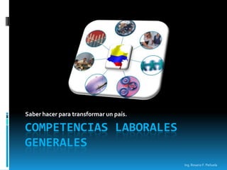 Saber hacer para transformar un país.

COMPETENCIAS LABORALES
GENERALES
                                        Ing. Rosario F. Peñuela
 