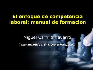 El enfoque de competencia 
laboral: manual de formación 
Miguel Carrillo Navarro 
Taller impartido al SAT, Qro. México, 2007. 
 
