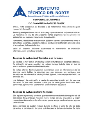 COMPETENCIAS LABORALES
PhD. TANIA MARINA BAQUERO SUÁREZ
ambas, resta seleccionar las técnicas y los instrumentos más adecuados para
recoger la información.
Tienen que ser pertinentes con las actitudes y capacidades que se pretende evaluar.
La naturaleza de c/u de ellas presenta ciertas exigencias que no pueden ser
satisfechas por cualquier instrumento de evaluación.
Por lo tanto, las técnicas de evaluación, podemos definirla concretamente como el
conjunto de acciones y procedimientos que conducen a la obtención relevante sobre
el aprendizaje de los estudiantes.
Estas las podemos encontrar subdivididas en instrumentos de evaluación
informales, semi formales y formales.
Técnicas de evaluación Informales o no formales:
Su práctica es muy común en el aula y suelen confundirse con acciones didácticas.
Su aplicación es breve, sencilla y se realizan durante toda la clase sin que los
alumnos sientan que están siendo evaluados.
Se realiza a través de observaciones espontáneas sobre las intervenciones de los
alumnos, cómo hablan, la seguridad con que expresan sus opiniones, sus
vacilaciones, los elementos paralingüísticos (gestos, miradas) que emplean, los
silencios, etc.
Los diálogos y la exploración a través de preguntas también son de uso muy
frecuente. En este caso debemos cuidar que los interrogantes formulados sean
pertinentes, significativos y coherentes con la intención educativa.
Técnicas de evaluación Semi Formales:
Son aquellos ejercicios y prácticas que realizan los estudiantes como parte de las
actividades de aprendizaje. Requiere mayor tiempo para su preparación y exigen
respuestas más duraderas. La información que se recoge puede derivar en algunas
calificaciones.
Estos ejercicios se pueden realizar durante la clase o fuera de ella, se debe
garantizar la participación de todos o de la mayoría de los estudiantes. Se debe
 