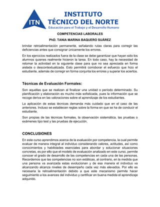 COMPETENCIAS LABORALES
PhD. TANIA MARINA BAQUERO SUÁREZ
brindar retroalimentación permanente, señalando rutas claras para corregir las
deficiencias antes que consignar únicamente los errores.
En los ejercicios realizados fuera de la clase se debe garantizar que hayan sido los
alumnos quienes realmente hicieron la tarea. En todo caso, hay la necesidad de
retomar la actividad en la siguiente clase para que no sea apreciada en forma
aislada o descontextualizada. Esto permitirá corroborar el esfuerzo que hizo el
estudiante, además de corregir en forma conjunta los errores y superar los aciertos.
Técnicas de Evaluación Formales:
Son aquellas que se realizan al finalizar una unidad o período determinado. Su
planificación y elaboración es mucho más sofisticada, pues la información que se
recoge deriva en las valoraciones sobre el aprendizaje de los estudiantes.
La aplicación de estas técnicas demanda más cuidado que en el caso de las
anteriores. Incluso se establecen reglas sobre la forma en que se ha de conducir el
estudiante.
Son propias de las técnicas formales, la observación sistemática, las pruebas o
exámenes tipo test y las pruebas de ejecución.
CONCLUSIONES
En este curso aprendimos acerca de la evaluación por competencia, la cual permite
evaluar de manera integral al individuo considerando valores, actitudes, así como
conocimientos y habilidades esenciales para abordar y solucionar situaciones
concretas, es por ello que el modelo de evaluación analizado en este curso, permite
conocer el grado de desarrollo de las competencias en cada una de las personas.
Recordemos que las competencias no son estáticas, al contrario, en la medida que
una persona va avanzada estas evolucionan y de esa manera el individuo va
alcanzando alcanza niveles de desempeño cada vez más elevados. Por ello es
necesaria la retroalimentación debido a que este mecanismo permite hacer
seguimiento a los avances del individuo y certificar en buena medida el aprendizaje
adquirido.
 
