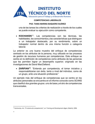 COMPETENCIAS LABORALES
PhD. TANIA MARINA BAQUERO SUÁREZ
una de las tareas los criterios de realización a través de los cuales
se puede evaluar su ejecución como competente.
• KOCHANSKI11
: Las competencias son las técnicas, las
habilidades, los conocimientos y las características que distinguen
a un trabajador destacado, por su rendimiento, sobre un
trabajador normal dentro de una misma función o categoría
laboral.
La anterior es una buena muestra del enfoque de competencias
centrado en los atributos de la persona, muy utilizado en los procesos
de gestión de recursos humanos por competencias. Este enfoque se
centra en la definición de competencia como atributos de las personas
que les permiten lograr un desempeño superior; originado en las
investigaciones de David MacClelland.
• ZARIFIAN12
: “Entiendo por competencia, el tomar iniciativa y
responsabilizarse con éxito, tanto a nivel del individuo, como de
un grupo, ante una situación profesional.”
Un ejemplo más del enfoque de competencias que se centra en los
atributos personales se encuentra en el informe conocido como SCANS
que clasificó dos grandes grupos: uno de base y el otro de competencias
transversales.
11
Kochansky, Jim, “El sistema de competencies”, en: Training and Development digest, Madrid, 1998.
12
 