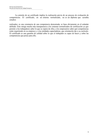 Servicio de Formación II
Sección de Proyectos de Calidad Formativa




       La emisión de un certificado implica la realización previa de un proceso de evaluación de
competencias. El certificado, en un sistema normalizado, no es un diploma que acredita
estudios

realizados; es una constancia de una competencia demostrada; se basa obviamente en el estándar
definido. Esto otorga mucha más transparencia a los sistemas normalizados de certificación ya que
permite a los trabajadores saber lo que se espera de ellos, a los empresarios saber qué competencias
están requiriendo en su empresa y; a las entidades capacitadoras, que orientación dar a su currículo.
El certificado es una garantía de calidad sobre lo que el trabajador es capaz de hacer y sobre las
competencias que posee para ello.




                                                                                                   9
 