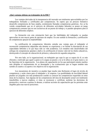 Servicio de Formación II
Sección de Proyectos de Calidad Formativa




¿Qué ventajas obtiene un trabajador de la FBC?

        Las ventajas derivadas de la transparencia del mercado son totalmente aprovechables por los
trabajadores formados y certificados por competencias. Se espera que un proceso formativo
desarrolle competencias de base amplia, comúnmente llamadas competencias genéricas. Así, se ha
venido comprobando que en el ejercicio de diferentes actividades laborales se ponen en juego
competencias comunes que no son exclusivas de un puesto de trabajo y si pueden apropiarse para el
ejercicio de diferentes empleos.

       La formación con esta orientación hará que las habilidades del trabajador se puedan
aprovechar en una mayor gama de opciones de empleo. En este sentido la formación y certificación
de competencias apoyan la empleabilidad.

       La certificación de competencias laborales entraña una ventaja para el trabajador al
reconocerle competencias adquiridas aún durante su experiencia y no limitar la descripción de sus
capacidades laborales a lo que haya sido su vida académica. Los modelos más desarrollados del
enfoque de competencias apuntan a darle a la certificación el mismo valor de los títulos educativos,
destruyendo el concepto de educación de primera y educación de segunda categorías.

        Por otro lado, en lo organizacional, un trabajador que sepa lo que se espera de él, es más
eficiente y motivado que aquel a quien se le asigna un puesto y no se le ubica en el gran marco y en
las funciones de la organización. Los planes de capacitación en los que participará estarán muchos
más dirigidos al mejoramiento de su desempeño y las evaluaciones que se hagan tendrán más
sentido en cuanto a su aporte a los objetivos de la organización.

        Los mecanismos de incentivo se pueden ligar mucho más fácilmente al logro de niveles de
competencia y serán claros para el trabajador y la empresa. Las posibilidades de movilidad laboral
pueden ser juzgadas con más ponderación cuando se conocen las competencias requeridas en otras
áreas de la empresa. Aun algunas de las competencias del área de desempeño actual son totalmente
transferibles a nuevos empleos, si éstas se reconocen y certifican; aceleran las decisiones de
promoción y motivan a quienes lo desean, a realizar acciones de capacitación que les permitan estar
elegibles para esas nuevas posiciones.




                                                                                                 10
 