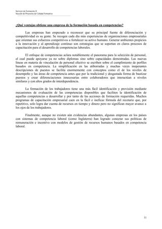 Servicio de Formación II
Sección de Proyectos de Calidad Formativa




¿Qué ventajas obtiene una empresa de la formación basada en competencias?

       Las empresas han empezado a reconocer que su principal fuente de diferenciación y
competitividad es su gente. Se recogen cada día más experiencias de organizaciones empresariales
que orientan sus esfuerzos competitivos a fortalecer su activo humano. Generar ambientes propicios
a la innovación y al aprendizaje continuo son estrategias que se soportan en claros procesos de
capacitación para el desarrollo de competencias laborales.

        El enfoque de competencias aclara notablemente el panorama para la selección de personal,
el cual puede apoyarse ya no sobre diplomas sino sobre capacidades demostradas. Las nuevas
líneas en materia de vinculación de personal efectivo se escriben sobre el cumplimiento de perfiles
basados en competencia. La simplificación en las atiborradas y muchas veces inoperantes
descripciones de puestos se facilita enormemente con conceptos como el de los niveles de
desempeño y las áreas de competencia antes que por la tradicional y desgastada forma de bautizar
puestos y crear diferenciaciones innecesarias entre colaboradores que interactúan a niveles
similares y con altos grados de interdependencia.

        La formación de los trabajadores tiene una más fácil identificación y provisión mediante
mecanismos de evaluación de las competencias disponibles que faciliten la identificación de
aquellas competencias a desarrollar y por tanto de las acciones de formación requeridas. Muchos
programas de capacitación empresarial caen en la fácil e ineficaz fórmula del recetario que, por
repetitivo, solo logra dar cuenta de recursos en tiempo y dinero pero no significan mayor avance a
los ojos de los trabajadores.

        Finalmente, aunque no existen aún evidencias abundantes, algunas empresas en los países
con sistemas de competencia laboral (como Inglaterra) han logrado conectar sus políticas de
remuneración e incentivo con modelos de gestión de recursos humanos basados en competencia
laboral.




                                                                                                11
 