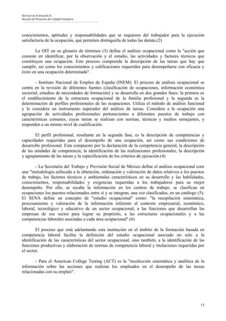 Servicio de Formación II
Sección de Proyectos de Calidad Formativa




conocimientos, aptitudes y responsabilidades que se requieren del trabajador para la ejecución
satisfactoria de la ocupación, que permiten distinguirla de todas las demás.(2)

        La OIT en su glosario de términos (3) define el análisis ocupacional como la "acción que
consiste en identificar, por la observación y el estudio, las actividades y factores técnicos que
constituyen una ocupación. Este proceso comprende la descripción de las tareas que hay que
cumplir, así como los conocimientos y calificaciones requeridos para desempeñarse con eficacia y
éxito en una ocupación determinada".

        - Instituto Nacional de Empleo de España (INEM): El proceso de análisis ocupacional se
centra en la revisión de diferentes fuentes (clasificación de ocupaciones, información económica
sectorial, estudios de necesidades de formación) y se desarrolla en dos grandes fases: la primera es
el establecimiento de la estructura ocupacional de la familia profesional y la segunda es la
determinación de perfiles profesionales de las ocupaciones. Utiliza el método de análisis funcional
y lo considera un instrumento superador del análisis de tareas. Considera a la ocupación una
agrupación de actividades profesionales pertenecientes a diferentes puestos de trabajo con
características comunes, cuyas tareas se realizan con normas, técnicas y medios semejantes, y
responden a un mismo nivel de cualificación.

       El perfil profesional, resultante en la segunda fase, es la descripción de competencias y
capacidades requeridas para el desempeño de una ocupación, así como sus condiciones de
desarrollo profesional. Esta compuesto por la declaración de la competencia general, la descripción
de las unidades de competencia; la identificación de las realizaciones profesionales, la descripción
y agrupamiento de las tareas y la especificación de los criterios de ejecución.(4)

        - La Secretaría del Trabajo y Previsión Social de México define el análisis ocupacional com
una "metodología enfocada a la obtención, ordenación y valoración de datos relativos a los puestos
de trabajo, los factores técnicos y ambientales característicos en su desarrollo y las habilidades,
conocimientos, responsabilidades y exigencias requeridas a los trabajadores para su mejor
desempeño. Por ello, se recaba la información en los centros de trabajo, se clasifican en
ocupaciones los puestos relacionados entre sí y se integran, una vez clasificados, en un catálogo (5).
El SENA define un concepto de "estudio ocupacional" como: "la recopilación sistemática,
procesamiento y valoración de la información referente al contexto empresarial, económico,
laboral, tecnológico y educativo de un sector ocupacional, a las funciones que desarrollan las
empresas de ese sector para lograr su propósito, a las estructuras ocupacionales y a las
competencias laborales asociadas a cada área ocupacional".(6)

        El proceso que está adelantando esta institución en el ámbito de la formación basada en
competencia laboral facilita la definición del estudio ocupacional asociado no solo a la
identificación de las características del sector ocupacional, sino también, a la identificación de las
funciones productivas y elaboración de normas de competencia laboral y titulaciones requeridas por
el sector.

        - Para el American College Testing (ACT) es la "recolección sistemática y analítica de la
información sobre las acciones que realizan los empleados en el desempeño de las tareas
relacionadas con su empleo".




                                                                                                   13
 